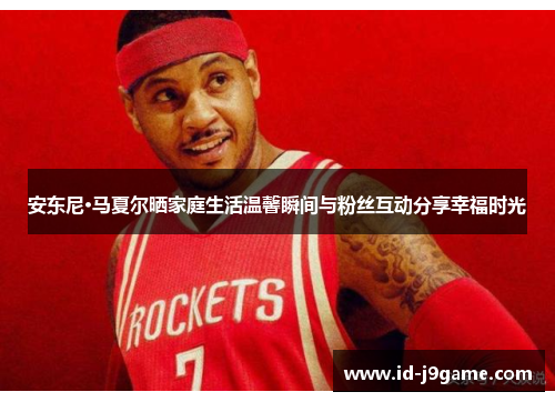 安东尼·马夏尔晒家庭生活温馨瞬间与粉丝互动分享幸福时光