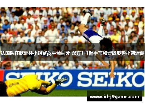 法国队在欧洲杯小组赛战平葡萄牙 双方1-1握手言和晋级形势扑朔迷离 法国队在欧洲杯小组赛战平葡萄牙 双方1-1握手言和晋级形势扑朔迷离