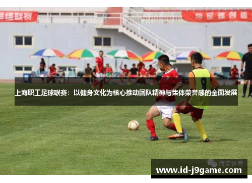 上海职工足球联赛：以健身文化为核心推动团队精神与集体荣誉感的全面发展