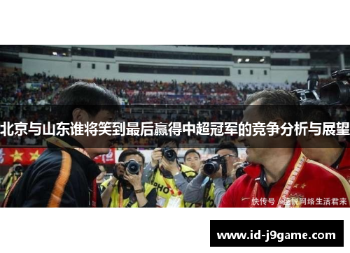 北京与山东谁将笑到最后赢得中超冠军的竞争分析与展望