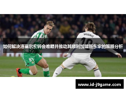 如何解决洛塞尔索转会难题并推动其顺利加盟新东家的策略分析 如何解决洛塞尔索转会难题并推动其顺利加盟新东家的策略分析