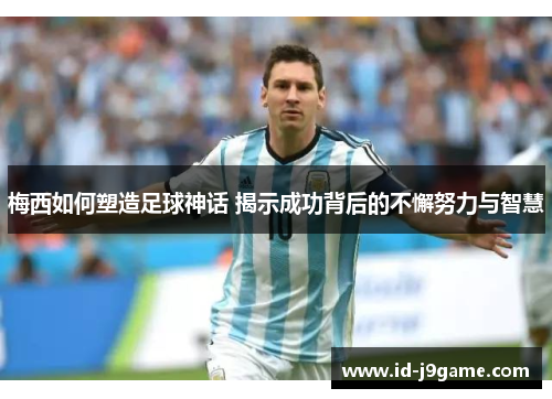 梅西如何塑造足球神话 揭示成功背后的不懈努力与智慧